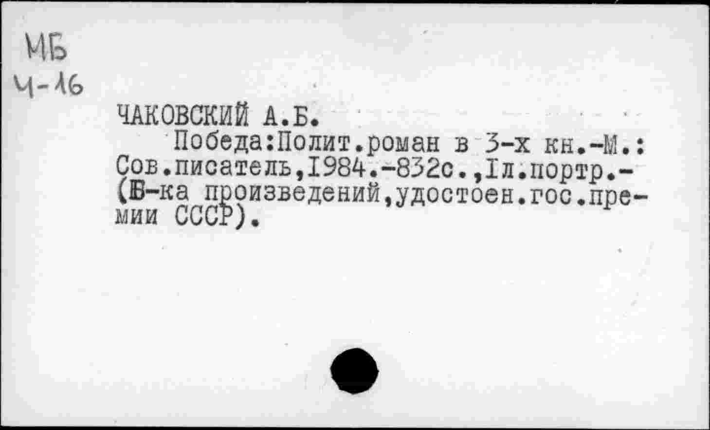 ﻿ИБ
Ч- Аб
ЧАКОВСКИЙ А.Б.
Победа:Полит.роман в 3-х кн.-М.: Сов.писате ль,1984.-832с.,Iл.портр.-(Б-ка произведений,удостоен.гос.премии СССР).